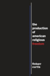 The Production of American Religious Freedom by Finbarr Curtis
